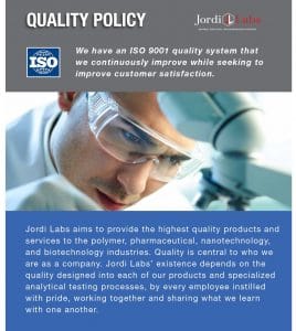 Image of Quality Policy: Jordi Labs aims to provide the highest quality products and services to the polymer, pharmaceutical, nanotechnology, and biotechnology industries. Quality is central to who we are as a company. Jordi Labs’ existence depends on the quality designed into each of our products and specialized analytical testing processes, by every employee instilled with pride, working together and sharing what we learn with one another. We have an ISO 9001 quality system that we continuously improve while seeking to improve customer satisfaction.